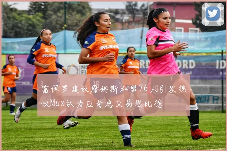 富保罗建议詹姆斯加盟76人引发热议Max认为应考虑交易恩比德