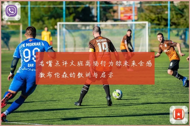 名嘴点评文班离场行为称未来会感激布伦森的教训与启示