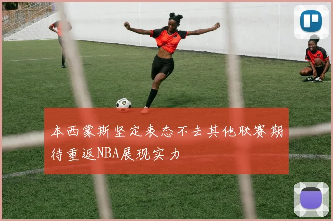 本西蒙斯坚定表态不去其他联赛期待重返NBA展现实力