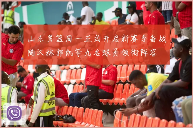 山东男篮周一正式开启新赛季备战陶汉林郭凯等九名球员领衔阵容