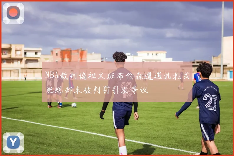 NBA裁判偏袒文班布伦森遭遇扎扎式犯规却未被判罚引发争议