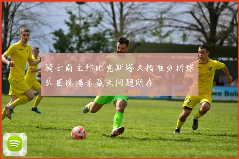 骑士前主帅比克斯塔夫精准分析球队困境揭示最大问题所在