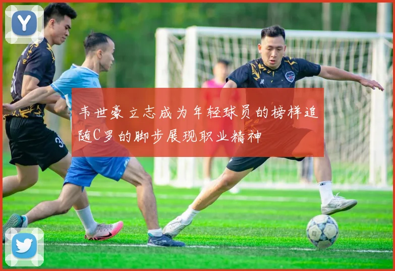 韦世豪立志成为年轻球员的榜样追随C罗的脚步展现职业精神