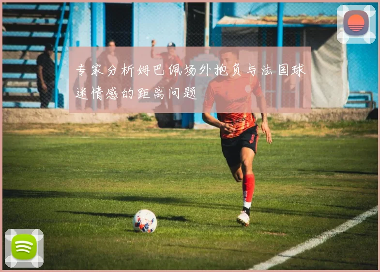 专家分析姆巴佩场外抱负与法国球迷情感的距离问题