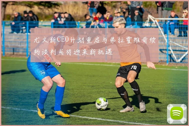 尤文新CEO计划重启与弗拉霍维奇续约谈判或将迎来新机遇