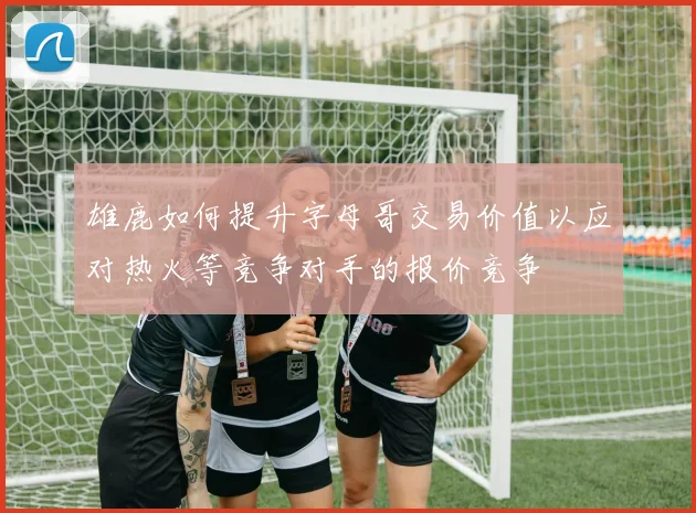 雄鹿如何提升字母哥交易价值以应对热火等竞争对手的报价竞争