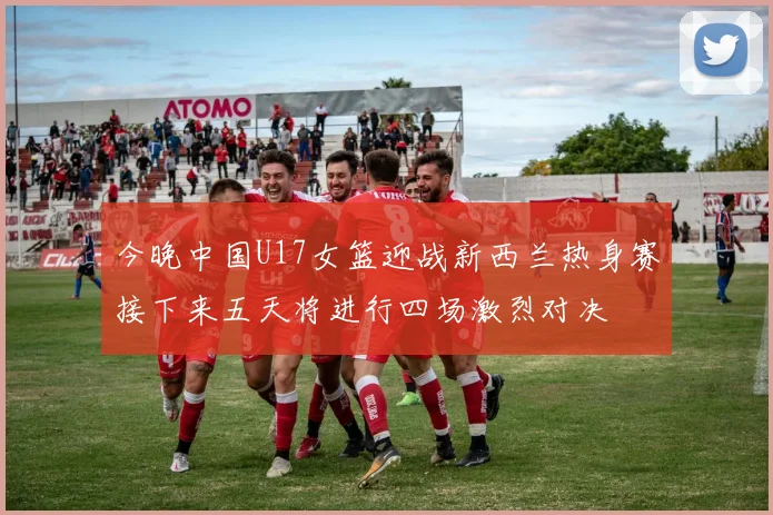 今晚中国U17女篮迎战新西兰热身赛接下来五天将进行四场激烈对决