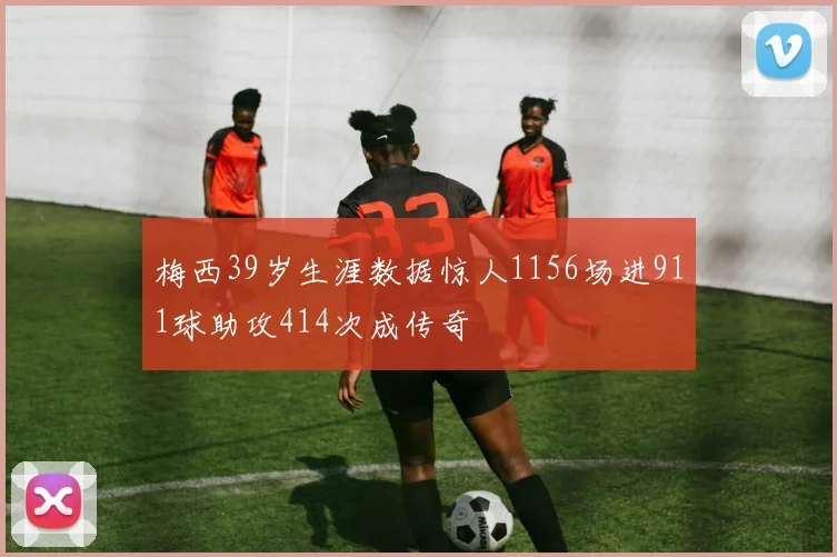 梅西39岁生涯数据惊人1156场进911球助攻414次成传奇
