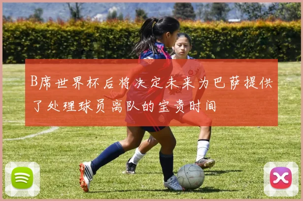 B席世界杯后将决定未来为巴萨提供了处理球员离队的宝贵时间