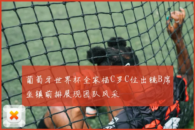 葡萄牙世界杯全家福C罗C位出镜B席坐镇前排展现团队风采