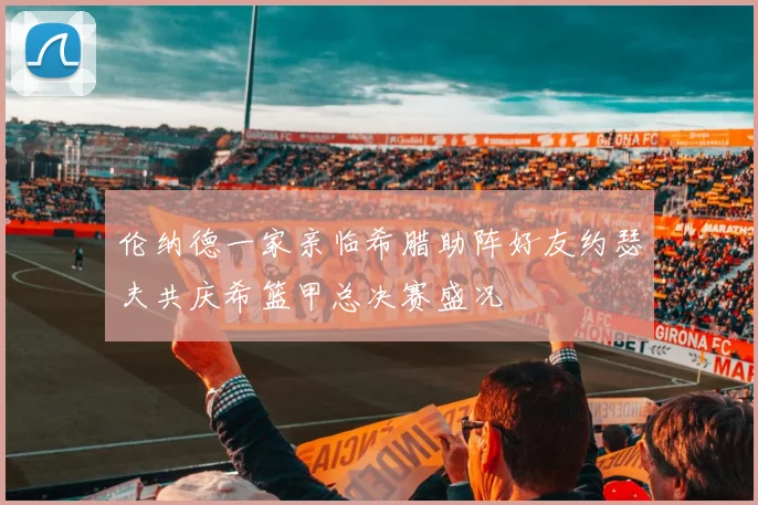 伦纳德一家亲临希腊助阵好友约瑟夫共庆希篮甲总决赛盛况