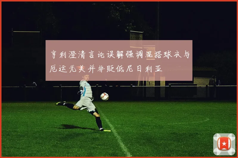 亨利澄清言论误解强调混搭球衣与厄运无关并非贬低尼日利亚