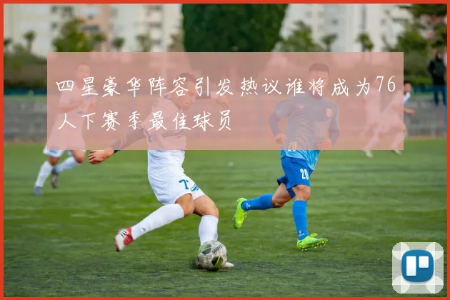 四星豪华阵容引发热议谁将成为76人下赛季最佳球员