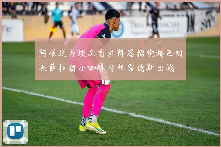 阿根廷与埃及首发阵容揭晓梅西对决萨拉赫小蜘蛛与帕雷德斯出战