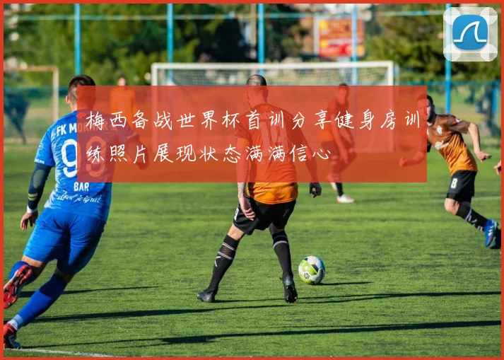 梅西备战世界杯首训分享健身房训练照片展现状态满满信心
