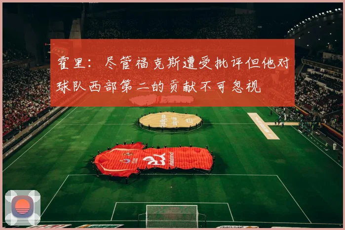 霍里：尽管福克斯遭受批评但他对球队西部第二的贡献不可忽视
