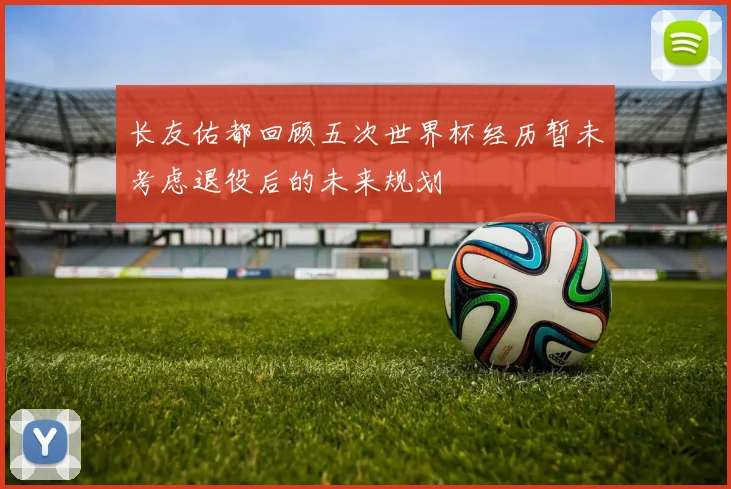 长友佑都回顾五次世界杯经历暂未考虑退役后的未来规划