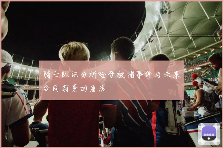 骑士队记分析哈登被捕事件与未来合同前景的看法