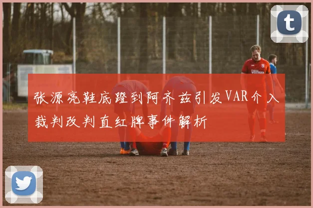张源亮鞋底蹬到阿齐兹引发VAR介入裁判改判直红牌事件解析