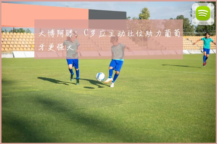 大博阿滕：C罗应主动让位助力葡萄牙更强大