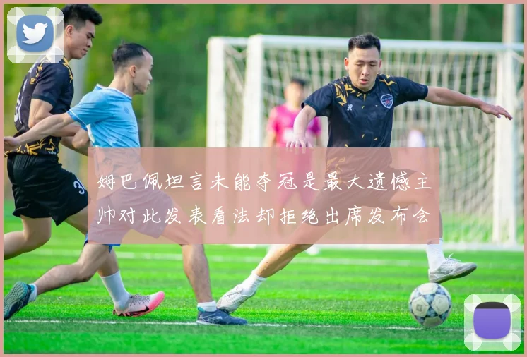 姆巴佩坦言未能夺冠是最大遗憾主帅对此发表看法却拒绝出席发布会