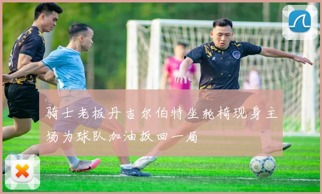 骑士老板丹吉尔伯特坐轮椅现身主场为球队加油扳回一局