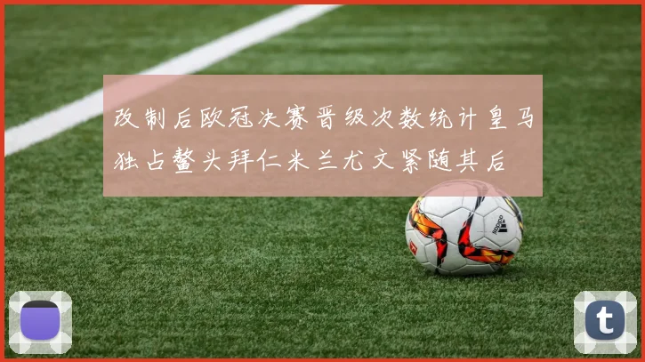 改制后欧冠决赛晋级次数统计皇马独占鳌头拜仁米兰尤文紧随其后