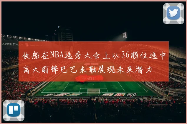 快船在NBA选秀大会上以36顺位选中高大前锋巴巴米勒展现未来潜力
