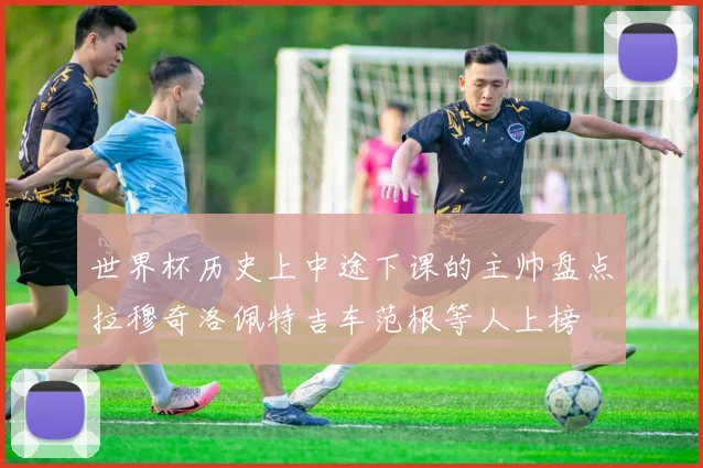 世界杯历史上中途下课的主帅盘点拉穆奇洛佩特吉车范根等人上榜