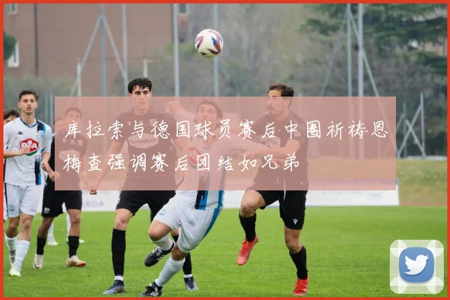 库拉索与德国球员赛后中圈祈祷恩梅查强调赛后团结如兄弟